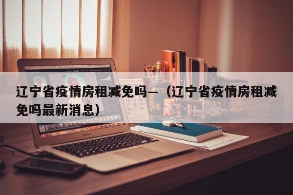 辽宁省疫情房租减免吗—(辽宁省疫情房租减免吗最新消息)