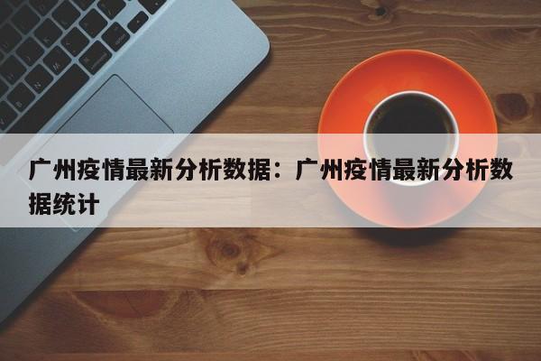 广州疫情最新分析数据:广州疫情最新分析数据统计