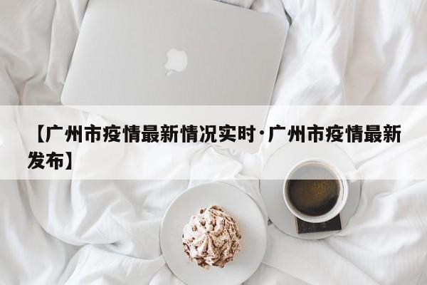 【广州市疫情最新情况实时·广州市疫情最新发布】