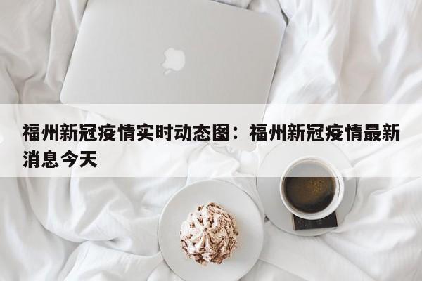 福州新冠疫情实时动态图:福州新冠疫情最新消息今天