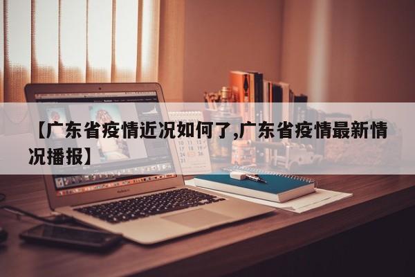 【广东省疫情近况如何了,广东省疫情最新情况播报】