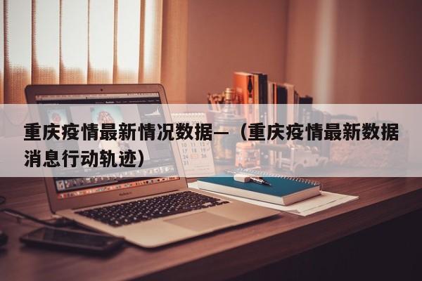 重庆疫情最新情况数据—(重庆疫情最新数据消息行动轨迹)