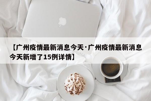 【广州疫情最新消息今天·广州疫情最新消息今天新增了15例详情】