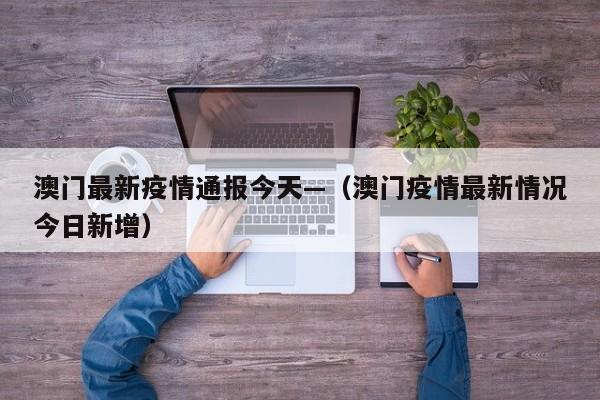 澳门最新疫情通报今天—(澳门疫情最新情况今日新增)