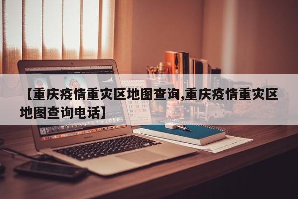 【重庆疫情重灾区地图查询,重庆疫情重灾区地图查询电话】