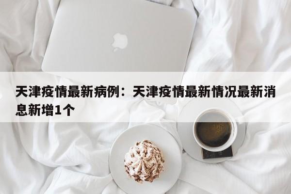 天津疫情最新病例:天津疫情最新情况最新消息新增1个