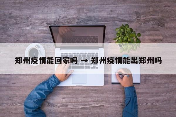 郑州疫情能回家吗 → 郑州疫情能出郑州吗