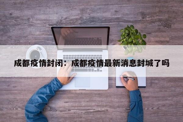 成都疫情封闭:成都疫情最新消息封城了吗