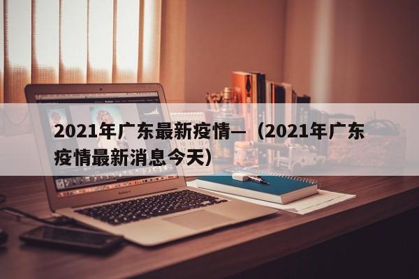 2021年广东最新疫情—(2021年广东疫情最新消息今天)