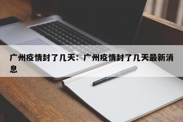 广州疫情封了几天:广州疫情封了几天最新消息