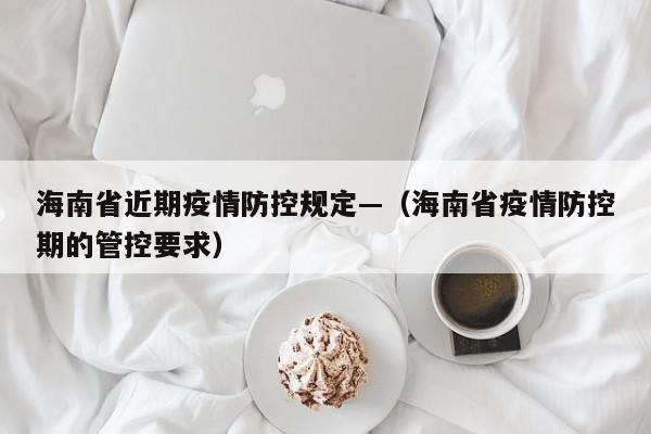 海南省近期疫情防控规定—(海南省疫情防控期的管控要求)