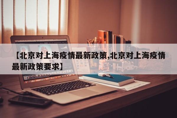 【北京对上海疫情最新政策,北京对上海疫情最新政策要求】