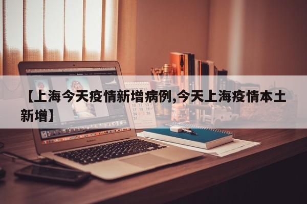 【上海今天疫情新增病例,今天上海疫情本土新增】