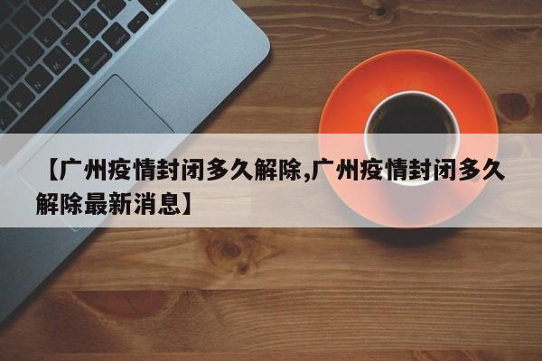【广州疫情封闭多久解除,广州疫情封闭多久解除最新消息】