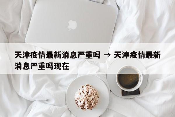 天津疫情最新消息严重吗 → 天津疫情最新消息严重吗现在