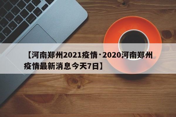 【河南郑州2021疫情·2020河南郑州疫情最新消息今天7日】
