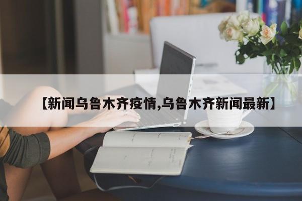 【新闻乌鲁木齐疫情,乌鲁木齐新闻最新】