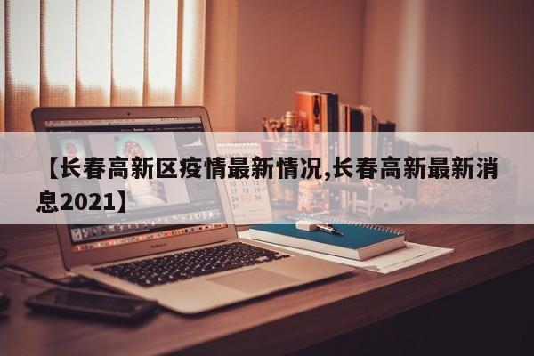 【长春高新区疫情最新情况,长春高新最新消息2021】