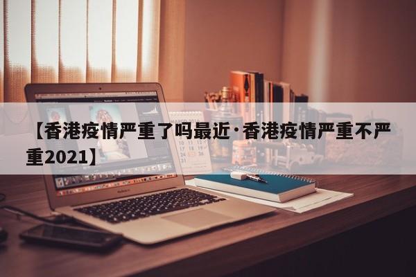 【香港疫情严重了吗最近·香港疫情严重不严重2021】