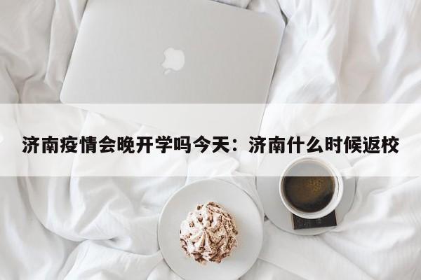 济南疫情会晚开学吗今天:济南什么时候返校