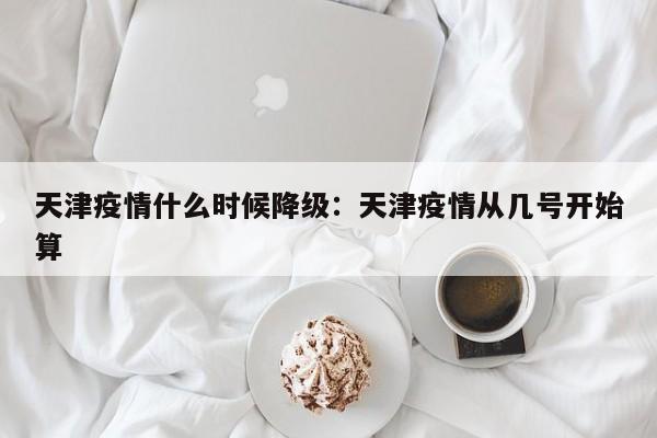 天津疫情什么时候降级：天津疫情从几号开始算