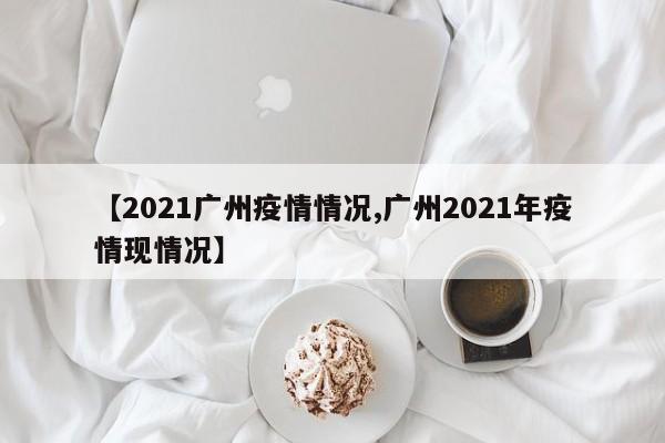 【2021广州疫情情况,广州2021年疫情现情况】
