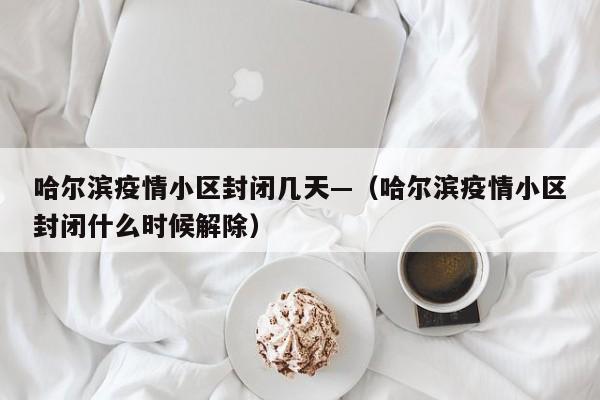 哈尔滨疫情小区封闭几天—(哈尔滨疫情小区封闭什么时候解除)