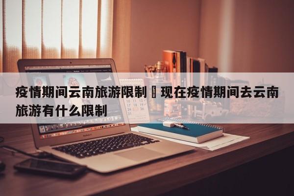 疫情期间云南旅游限制›现在疫情期间去云南旅游有什么限制