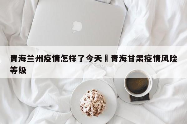 青海兰州疫情怎样了今天›青海甘肃疫情风险等级