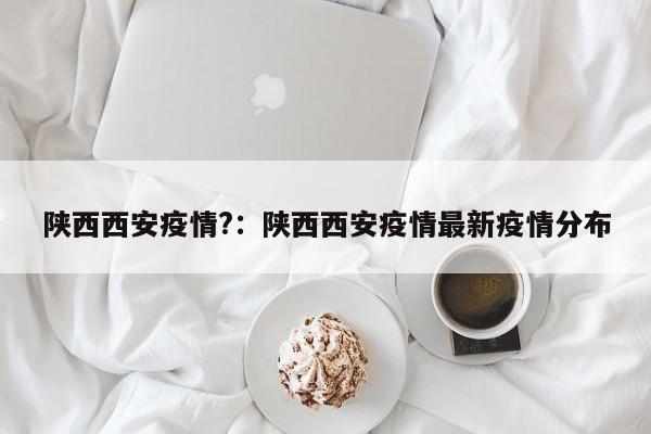 陕西西安疫情?:陕西西安疫情最新疫情分布