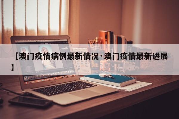 【澳门疫情病例最新情况·澳门疫情最新进展】