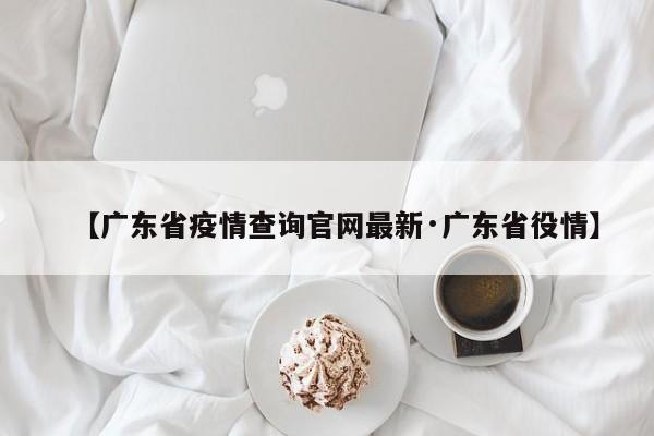 【广东省疫情查询官网最新·广东省役情】