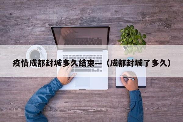 疫情成都封城多久结束—(成都封城了多久)