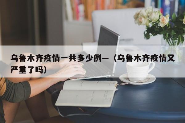 乌鲁木齐疫情一共多少例—(乌鲁木齐疫情又严重了吗)