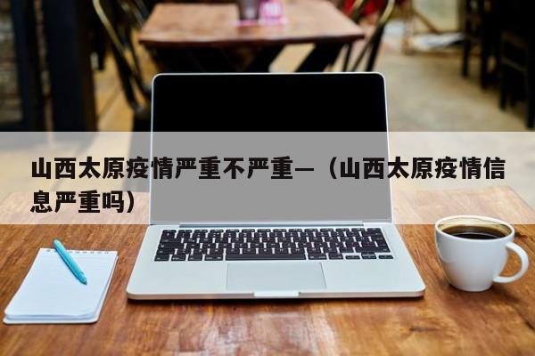 山西太原疫情严重不严重—(山西太原疫情信息严重吗)