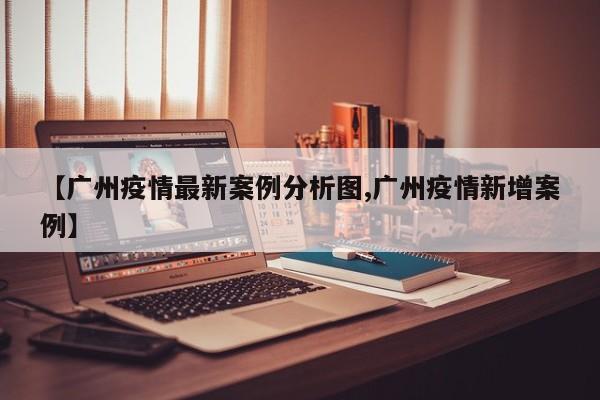 【广州疫情最新案例分析图,广州疫情新增案例】
