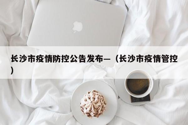 长沙市疫情防控公告发布—(长沙市疫情管控)