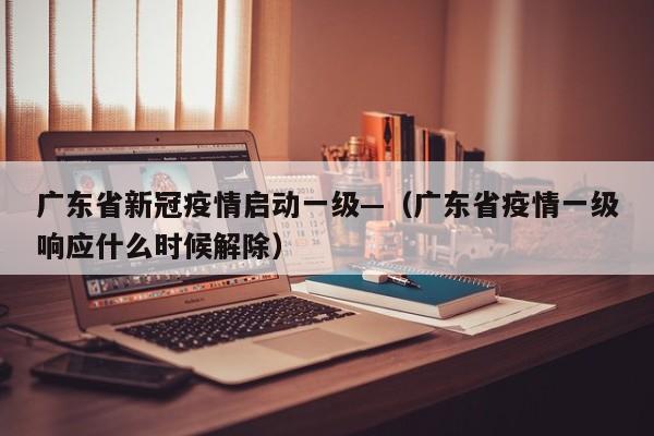 广东省新冠疫情启动一级—(广东省疫情一级响应什么时候解除)