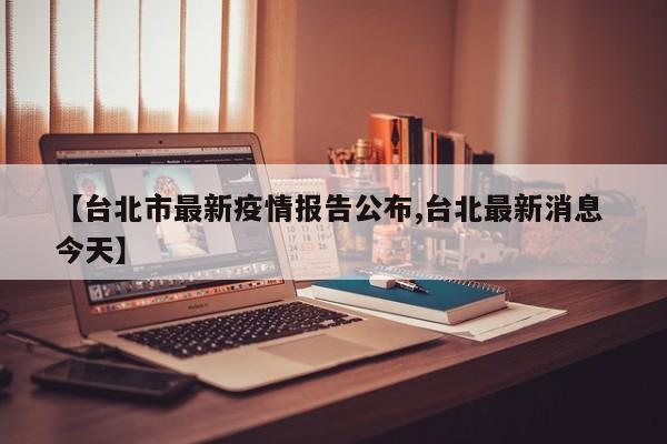 【台北市最新疫情报告公布,台北最新消息 今天】