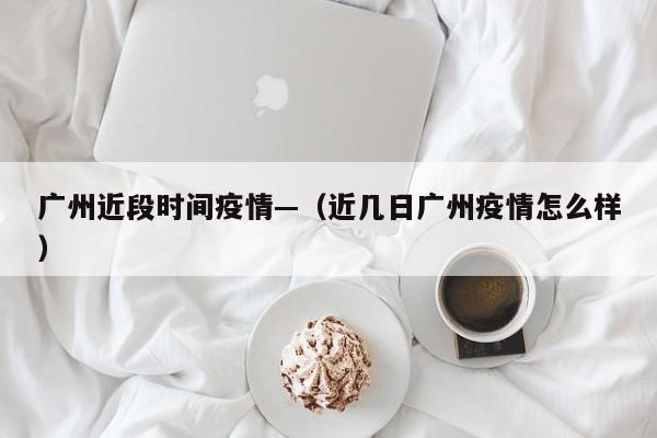 广州近段时间疫情—(近几日广州疫情怎么样)
