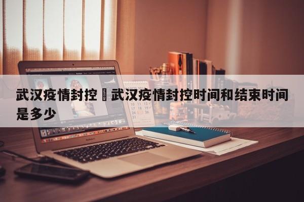 武汉疫情封控›武汉疫情封控时间和结束时间是多少