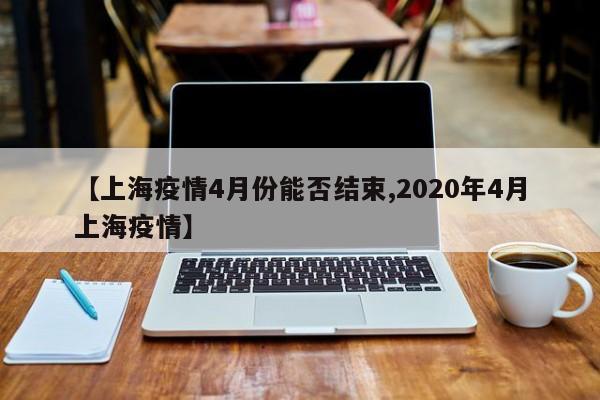 【上海疫情4月份能否结束,2020年4月上海疫情】