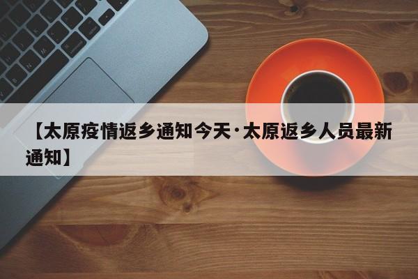 【太原疫情返乡通知今天·太原返乡人员最新通知】