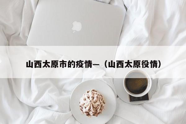 山西太原市的疫情—(山西太原役情)