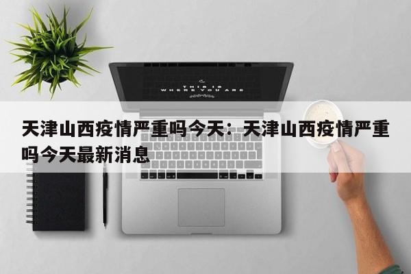天津山西疫情严重吗今天:天津山西疫情严重吗今天最新消息