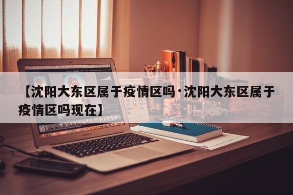 【沈阳大东区属于疫情区吗·沈阳大东区属于疫情区吗现在】