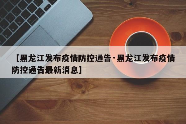 【黑龙江发布疫情防控通告·黑龙江发布疫情防控通告最新消息】