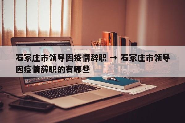 石家庄市领导因疫情辞职 → 石家庄市领导因疫情辞职的有哪些