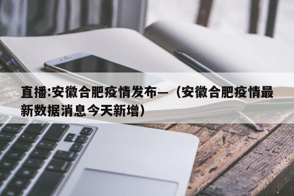 直播:安徽合肥疫情发布—(安徽合肥疫情最新数据消息今天新增)