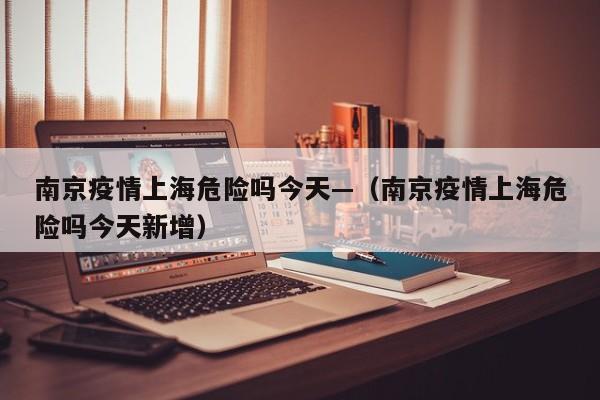 南京疫情上海危险吗今天—(南京疫情上海危险吗今天新增)